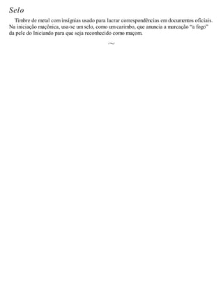 Selo
Timbre de metal com insígnias usado para lacrar correspondências em documentos oficiais.
Na iniciação maçônica, usa-se um selo, como um carimbo, que anuncia a marcação “a fogo”
da pele do Iniciando para que seja reconhecido como maçom.
 