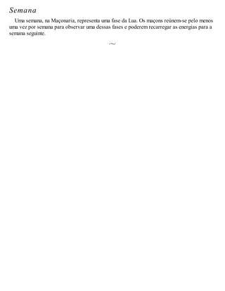 Semana
Uma semana, na Maçonaria, representa uma fase da Lua. Os maçons reúnem-se pelo menos
uma vez por semana para observar uma dessas fases e poderem recarregar as energias para a
semana seguinte.
 