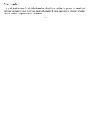 Seminudez
A posição de seminu do Iniciado simboliza a humildade e o fato de que sua personalidade
encontra-se incompleta, à espera do desenvolvimento. É nesta ocasião que recebe o avental,
simbolizando o complemento da vestimenta.
 