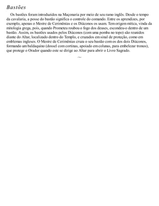 Bastões
Os bastões foram introduzidos na Maçonaria por meio de seu ramo inglês. Desde o tempo
da cavalaria, a posse do bastão significa o controle do comando. Entre os aprendizes, por
exemplo, apenas o Mestre de Cerimônias e os Diáconos os usam. Tem origem mítica, vinda da
mitologia grega, pois, quando Prometeu roubou o fogo dos deuses, escondeu-o dentro de um
bastão. Assim, os bastões usados pelos Diáconos (com uma pomba no topo) são reunidos
diante do Altar, localizado dentro do Templo, e cruzados em sinal de proteção, como em
emblemas ingleses. O Mestre de Cerimônias cruza o seu bastão com os dos dois Diáconos,
formando um baldaquino (dossel com cortinas, apoiado em colunas, para embelezar tronos),
que protege o Orador quando este se dirige ao Altar para abrir o Livro Sagrado.
 