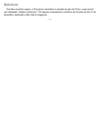 Solstício
Em duas ocasiões anuais, o Sol parece encontrar-se parado no giro da Terra, o que ocorre
nos chamados “pontos solsticiais”. Os maçons comemoram o solstício do inverno no dia 21 de
dezembro, dedicado a São João Evangelista.
 