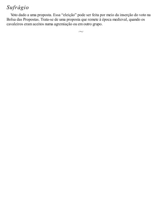 Sufrágio
V
oto dado a uma proposta. Essa “eleição” pode ser feita por meio da inserção do voto na
Bolsa das Propostas. Trata-se de uma proposta que remete à época medieval, quando os
cavaleiros eram aceitos numa agremiação ou em outro grupo.
 