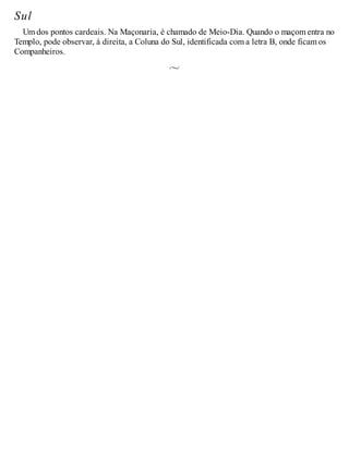 Sul
Um dos pontos cardeais. Na Maçonaria, é chamado de Meio-Dia. Quando o maçom entra no
Templo, pode observar, à direita, a Coluna do Sul, identificada com a letra B, onde ficam os
Companheiros.
 