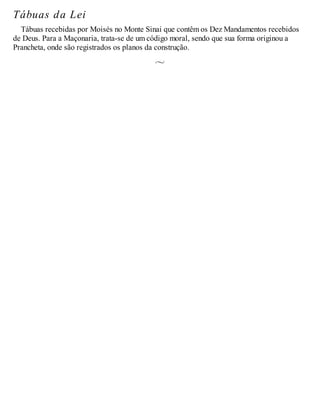 Tábuas da Lei
Tábuas recebidas por Moisés no Monte Sinai que contêm os Dez Mandamentos recebidos
de Deus. Para a Maçonaria, trata-se de um código moral, sendo que sua forma originou a
Prancheta, onde são registrados os planos da construção.
 