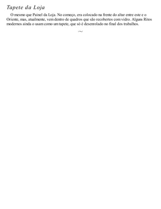 Tapete da Loja
O mesmo que Painel da Loja. No começo, era colocado na frente do altar entre este e o
Oriente, mas, atualmente, vem dentro de quadros que são recobertos com vidro. Alguns Ritos
modernos ainda o usam como um tapete, que só é desenrolado no final dos trabalhos.
 