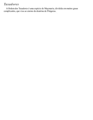 Taxadores
A Ordem dos Taxadores é uma espécie de Maçonaria, dividida em muitos graus
complicados, que visa ao ensino da doutrina de Pitágoras.
 