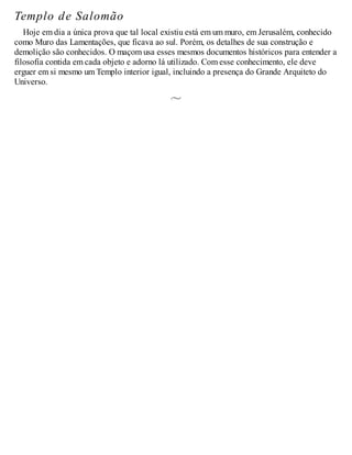 Templo de Salomão
Hoje em dia a única prova que tal local existiu está em um muro, em Jerusalém, conhecido
como Muro das Lamentações, que ficava ao sul. Porém, os detalhes de sua construção e
demolição são conhecidos. O maçom usa esses mesmos documentos históricos para entender a
filosofia contida em cada objeto e adorno lá utilizado. Com esse conhecimento, ele deve
erguer em si mesmo um Templo interior igual, incluindo a presença do Grande Arquiteto do
Universo.
 