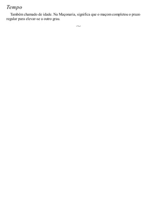 Tempo
Também chamado de idade. Na Maçonaria, significa que o maçom completou o prazo
regular para elevar-se a outro grau.
 