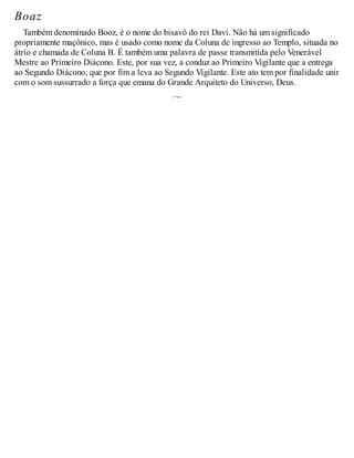 Boaz
Também denominado Booz, é o nome do bisavô do rei Davi. Não há um significado
propriamente maçônico, mas é usado como nome da Coluna de ingresso ao Templo, situada no
átrio e chamada de Coluna B. É também uma palavra de passe transmitida pelo Venerável
Mestre ao Primeiro Diácono. Este, por sua vez, a conduz ao Primeiro Vigilante que a entrega
ao Segundo Diácono, que por fim a leva ao Segundo Vigilante. Este ato tem por finalidade unir
com o som sussurrado a força que emana do Grande Arquiteto do Universo, Deus.
 
