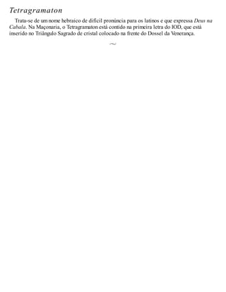 Tetragramaton
Trata-se de um nome hebraico de difícil pronúncia para os latinos e que expressa Deus na
Cabala. Na Maçonaria, o Tetragramaton está contido na primeira letra do IOD, que está
inserido no Triângulo Sagrado de cristal colocado na frente do Dossel da Venerança.
 