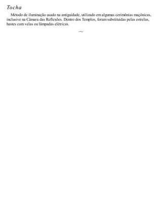 Tocha
Método de iluminação usado na antiguidade, utilizado em algumas cerimônias maçônicas,
inclusive na Câmara das Reflexões. Dentro dos Templos, foram substituídas pelas estrelas,
hastes com velas ou lâmpadas elétricas.
 