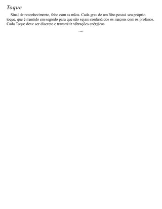 Toque
Sinal de reconhecimento, feito com as mãos. Cada grau de um Rito possui seu próprio
toque, que é mantido em segredo para que não sejam confundidos os maçons com os profanos.
Cada Toque deve ser discreto e transmitir vibrações enérgicas.
 