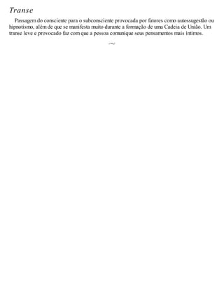 Transe
Passagem do consciente para o subconsciente provocada por fatores como autossugestão ou
hipnotismo, além de que se manifesta muito durante a formação de uma Cadeia de União. Um
transe leve e provocado faz com que a pessoa comunique seus pensamentos mais íntimos.
 