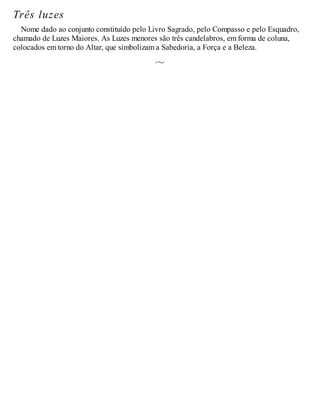 Três luzes
Nome dado ao conjunto constituído pelo Livro Sagrado, pelo Compasso e pelo Esquadro,
chamado de Luzes Maiores. As Luzes menores são três candelabros, em forma de coluna,
colocados em torno do Altar, que simbolizam a Sabedoria, a Força e a Beleza.
 