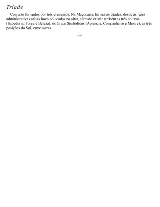 Tríade
Conjunto formados por três elementos. Na Maçonaria, há muitas tríades, desde as luzes
administrativas até as luzes colocadas no altar, além de existir também as três colunas
(Sabedoria, Força e Beleza), os Graus Simbólicos (Aprendiz, Companheiro e Mestre), as três
posições do Sol, entre outras.
 