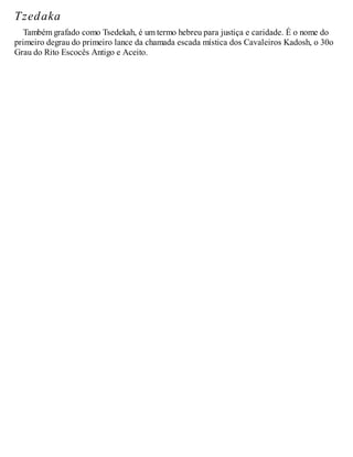 Tzedaka
Também grafado como Tsedekah, é um termo hebreu para justiça e caridade. É o nome do
primeiro degrau do primeiro lance da chamada escada mística dos Cavaleiros Kadosh, o 30o
Grau do Rito Escocês Antigo e Aceito.
 