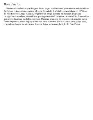 Bom Pastor
Termo mais conhecido por designar Jesus, o qual também serve para nomear o Grão-Mestre
da Ordem, embora sem associar a ideia de divindade. É adotado como símbolo no 18º Grau
do Rito Escocês Antigo e Aceito, originário do antigo costume de pastores gregos que
carregavam nos ombros os cordeiros que resgatavam dos campos e os animais recém-nascidos
que necessitavam de cuidados especiais. O animal era posto no pescoço com as patas para a
frente enquanto o pastor segurava duas das patas com uma mão e as outras duas com a outra,
cruzando os braços para ter maior firmeza. Esta é a chamada Posição do Bom Pastor.
 
