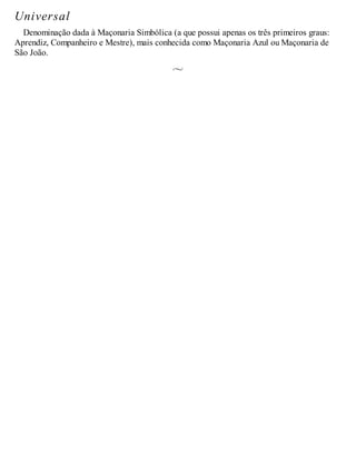 Universal
Denominação dada à Maçonaria Simbólica (a que possui apenas os três primeiros graus:
Aprendiz, Companheiro e Mestre), mais conhecida como Maçonaria Azul ou Maçonaria de
São João.
 