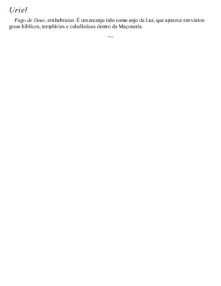 Uriel
Fogo de Deus, em hebraico. É um arcanjo tido como anjo da Luz, que aparece em vários
graus bíblicos, templários e cabalísticos dentro da Maçonaria.
 