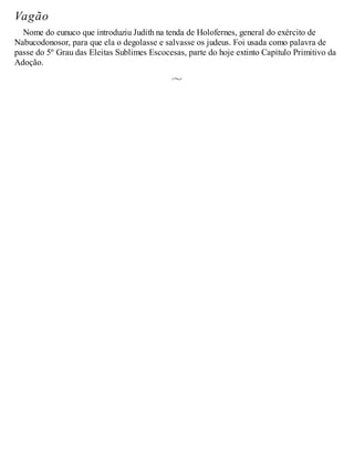 Vagão
Nome do eunuco que introduziu Judith na tenda de Holofernes, general do exército de
Nabucodonosor, para que ela o degolasse e salvasse os judeus. Foi usada como palavra de
passe do 5º Grau das Eleitas Sublimes Escocesas, parte do hoje extinto Capítulo Primitivo da
Adoção.
 