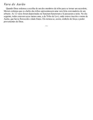 Vara de Aarão
Quando Deus ordenou a escolha de um dos membros da tribo para se tornar um sacerdote,
Moisés ordenou que os chefes das tribos apresentassem uma vara feita com madeira de um
arbusto. As 12 varas foram depositadas no Sanctum Sanctorum e lá passaram a noite. No dia
seguinte, todas estavam secas menos uma, a da Tribo de Levi, onde estava inscrito o nome de
Aarão, que havia florescido e dado frutos. Ela tornou-se, assim, símbolo de força e poder
provenientes de Deus.
 