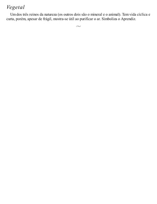 Vegetal
Um dos três reinos da natureza (os outros dois são o mineral e o animal). Tem vida cíclica e
curta, porém, apesar de frágil, mostra-se útil ao purificar o ar. Simboliza o Aprendiz.
 