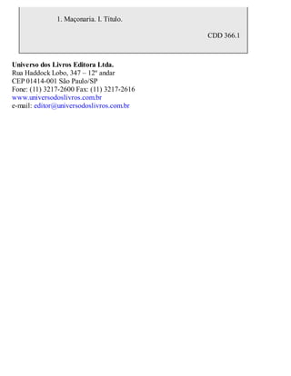 CDD 366.1
1. Maçonaria. I. Título.
Universo dos Livros Editora Ltda.
Rua Haddock Lobo, 347 – 12º andar
CEP 01414-001 São Paulo/SP
Fone: (11) 3217-2600 Fax: (11) 3217-2616
www.universodoslivros.com.br
e-mail: editor@universodoslivros.com.br
 