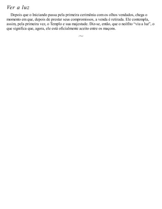 Ver a luz
Depois que o Iniciando passa pela primeira cerimônia com os olhos vendados, chega o
momento em que, depois de prestar seus compromissos, a venda é retirada. Ele contempla,
assim, pela primeira vez, o Templo e sua majestade. Diz-se, então, que o neófito “viu a luz”, o
que significa que, agora, ele está oficialmente aceito entre os maçons.
 
