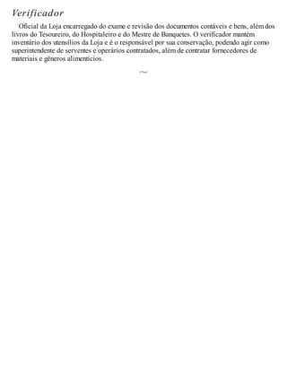 Verificador
Oficial da Loja encarregado do exame e revisão dos documentos contáveis e bens, além dos
livros do Tesoureiro, do Hospitaleiro e do Mestre de Banquetes. O verificador mantém
inventário dos utensílios da Loja e é o responsável por sua conservação, podendo agir como
superintendente de serventes e operários contratados, além de contratar fornecedores de
materiais e gêneros alimentícios.
 