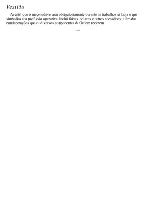 Vestido
Avental que o maçom deve usar obrigatoriamente durante os trabalhos na Loja e que
simboliza sua profissão operativa. Inclui faixas, colares e outros acessórios, além das
condecorações que os diversos componentes da Ordem recebem.
 