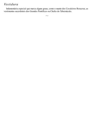 Vestidura
Indumentária especial que marca alguns graus, como o manto dos Cavaleiros Rosacruz, as
vestimentas sacerdotais dos Grandes Pontífices ou Chefes do Tabernáculo.
 
