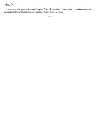 Vestir
Usar o avental para entrar no Templo. Além do avental, o maçom deve ainda colocar os
complementos necessários ao seu grau, como colares e joias.
 