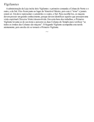 Vigilantes
A administração da Loja inclui dois Vigilantes: o primeiro comanda a Coluna do Norte e o
outro, a do Sul. Eles ficam junto ao lugar do Venerável Mestre, pois este é “trino” e jamais
estará só. Um deve representar o setentrião e o outro, o Sul. Para escolhê-los, os maçons
devem possuir um grande conhecimento, porque devem identificar aqueles que possuem uma
visão espiritual (Terceira Visão) desenvolvida. Em certa hora dos trabalhos, o Primeiro
Vigilante levanta-se de seu trono e percorre as duas Colunas do Templo para verificar “se
todos os irmãos das Colunas são maçons”. O Segundo Vigilante acompanha esta tarefa
atentamente, pois um dia ele se tornará o Primeiro Vigilante.
 