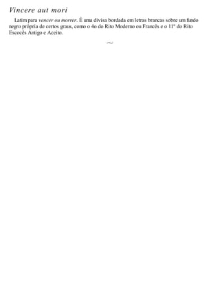 Vincere aut mori
Latim para vencer ou morrer. É uma divisa bordada em letras brancas sobre um fundo
negro própria de certos graus, como o 4o do Rito Moderno ou Francês e o 11º do Rito
Escocês Antigo e Aceito.
 