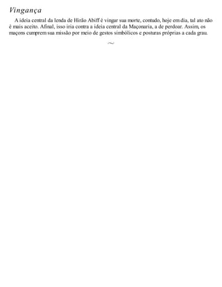 Vingança
A ideia central da lenda de Hirão Abiff é vingar sua morte, contudo, hoje em dia, tal ato não
é mais aceito. Afinal, isso iria contra a ideia central da Maçonaria, a de perdoar. Assim, os
maçons cumprem sua missão por meio de gestos simbólicos e posturas próprias a cada grau.
 
