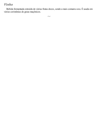 Vinho
Bebida fermentada extraída de várias frutas doces, sendo a mais comum a uva. É usada em
várias cerimônias de graus maçônicos.
 