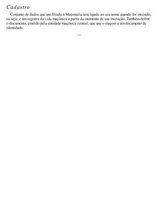 Cadastro
Conjunto de dados que um filiado à Maçonaria terá ligado ao seu nome quando for iniciado,
ou seja, é um registro da vida maçônica a partir do momento de sua iniciação. Também define
o documento, emitido pela entidade maçônica central, que une o maçom a um documento de
identidade.
 