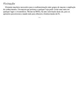 Visitação
Elemento maçônico necessário para a confraternização entre grupos de maçons e ampliação
de conhecimentos. Um maçom que pertença a qualquer Loja pode visitar uma outra em
qualquer lugar e circunstância. Mesmo na Bíblia, há uma valorização deste ato, pois os
apóstolos percorreram o mundo todo para obterem o fortalecimento da Fé.
 