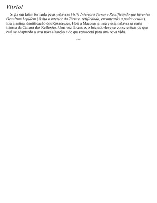 Vitriol
Sigla em Latim formada pelas palavras Visita Interiora Terrae e Rectificando que Invenies
Occultum Lapidem (Visita o interior da Terra e, retificando, encontrarás a pedra oculta).
Era a antiga identificação dos Rosacruzes. Hoje a Maçonaria insere esta palavra na parte
interna da Câmara das Reflexões. Uma vez lá dentro, o Iniciado deve se conscientizar de que
está se adaptando a uma nova situação e de que renascerá para uma nova vida.
 