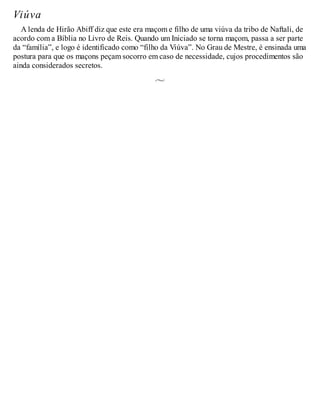 Viúva
A lenda de Hirão Abiff diz que este era maçom e filho de uma viúva da tribo de Naftali, de
acordo com a Bíblia no Livro de Reis. Quando um Iniciado se torna maçom, passa a ser parte
da “família”, e logo é identificado como “filho da Viúva”. No Grau de Mestre, é ensinada uma
postura para que os maçons peçam socorro em caso de necessidade, cujos procedimentos são
ainda considerados secretos.
 