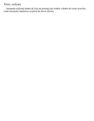 Voto solene
Juramento realizado dentro da Loja na presença dos irmãos e dentro de certas ocasiões,
como iniciações maçônicas ou posse de novos oficiais.
 