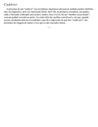 Cadáver
A presença de um “cadáver” em cerimônias maçônicas não possui nenhum caráter mórbido,
mas sim figurativo, pois ele representa Hirão Abif. Há, na primeira cerimônia, um quadro
onde o Iniciante contempla um caixão e dentro, bem visível, há um “membro assassinado”,
com um punhal cravado no peito. Ao redor dele há vasilhas com álcool e sal que, quando
acesas, produzem uma luz esverdeada e que dá a impressão de que tais “cadáveres” são
próximos da imagem de morto-vivos que os não iniciados fazem.
 