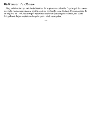 Walkenaer de Obdam
Maçom holandês cuja existência histórica foi amplamente debatida. O principal documento
sobre ele é um pergaminho que contém um texto conhecido como Carta de Colônia, datada de
24 de junho de 1535, assinada por aproximadamente 19 personagens célebres, tais como
delegados de Lojas maçônicas das principais cidades europeias.
 