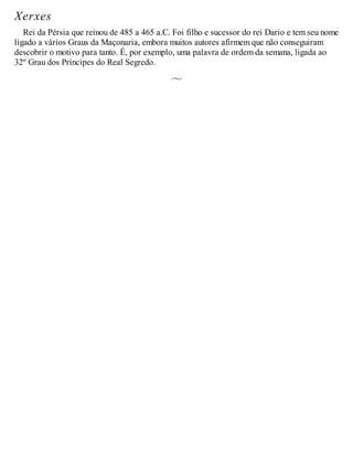 Xerxes
Rei da Pérsia que reinou de 485 a 465 a.C. Foi filho e sucessor do rei Dario e tem seu nome
ligado a vários Graus da Maçonaria, embora muitos autores afirmem que não conseguiram
descobrir o motivo para tanto. É, por exemplo, uma palavra de ordem da semana, ligada ao
32º Grau dos Príncipes do Real Segredo.
 