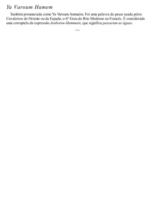 Ya Varoum Hamem
Também pronunciada como Ya Varoum Ammaim. Foi uma palavra de passe usada pelos
Cavaleiros do Oriente ou da Espada, o 6º Grau do Rito Moderno ou Francês. É considerada
uma corruptela da expressão Jeaborou-Hammain, que significa passaram as águas.
 