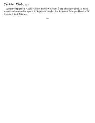 Yschim Kibbontz
A frase completa é Collecto Virorum Yschim Kibbontz. É uma divisa que circula a esfera
terrestre colocada sobre a porta do Supremo Conselho dos Soberanos Príncipes Hasid, o 76º
Grau do Rito de Misraim.
 