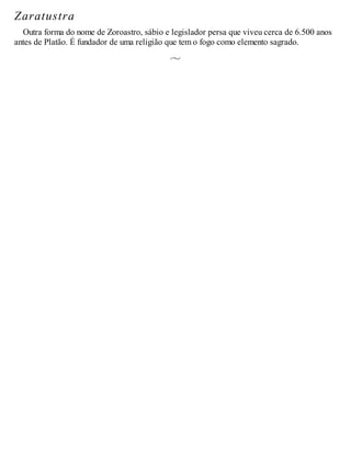 Zaratustra
Outra forma do nome de Zoroastro, sábio e legislador persa que viveu cerca de 6.500 anos
antes de Platão. É fundador de uma religião que tem o fogo como elemento sagrado.
 