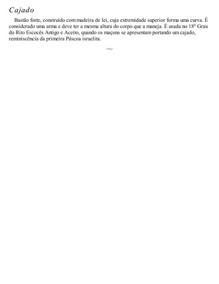 Cajado
Bastão forte, construído com madeira de lei, cuja extremidade superior forma uma curva. É
considerado uma arma e deve ter a mesma altura do corpo que a maneja. É usada no 18º Grau
do Rito Escocês Antigo e Aceito, quando os maçons se apresentam portando um cajado,
reminiscência da primeira Páscoa israelita.
 
