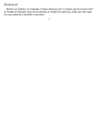 Zodiacal
Relativo ao Zodíaco. As chamadas Colunas Zodiacais são 12 colunas que ficavam no Átrio
do Templo de Salomão. Hoje são localizadas no Templo de cada Loja, sendo que cada signo
(ou casa zodiacal) é atribuído a uma delas.
 