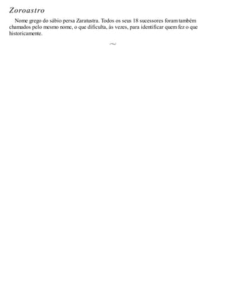 Zoroastro
Nome grego do sábio persa Zaratustra. Todos os seus 18 sucessores foram também
chamados pelo mesmo nome, o que dificulta, às vezes, para identificar quem fez o que
historicamente.
 